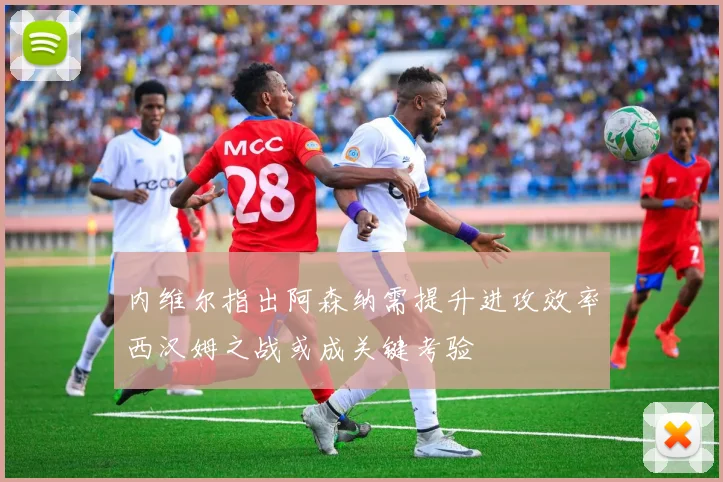 内维尔指出阿森纳需提升进攻效率西汉姆之战或成关键考验