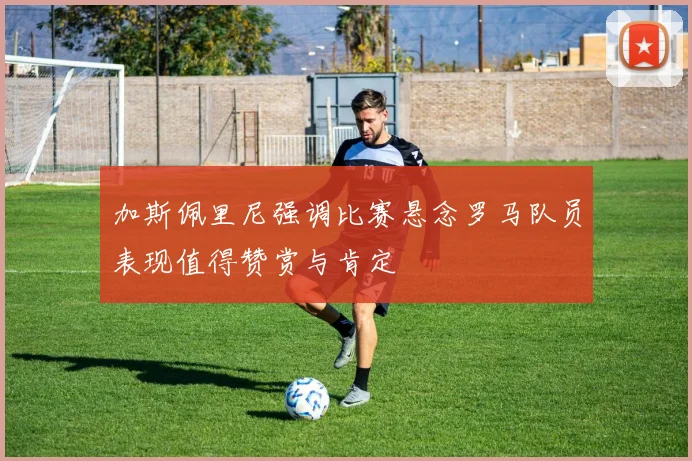 加斯佩里尼强调比赛悬念罗马队员表现值得赞赏与肯定