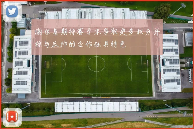 谢尔基期待赛季末争取更多积分并称与瓜帅的合作独具特色