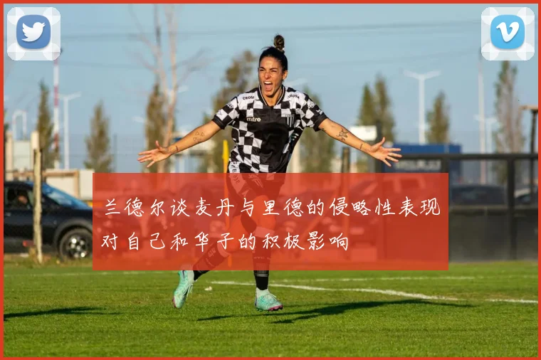 兰德尔谈麦丹与里德的侵略性表现对自己和华子的积极影响