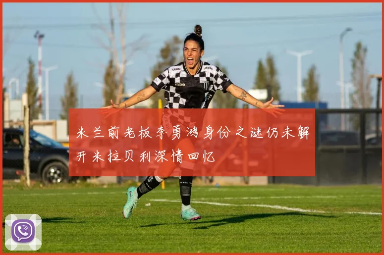 米兰前老板李勇鸿身份之谜仍未解开米拉贝利深情回忆