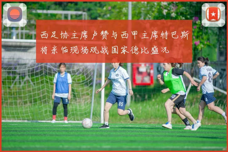 西足协主席卢赞与西甲主席特巴斯将亲临现场观战国家德比盛况