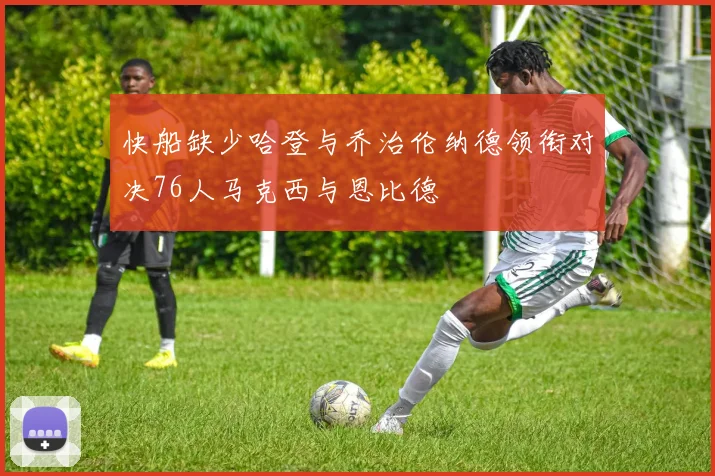 快船缺少哈登与乔治伦纳德领衔对决76人马克西与恩比德