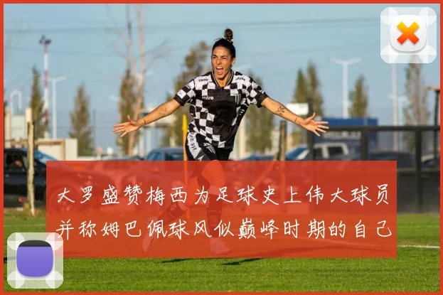 大罗盛赞梅西为足球史上伟大球员并称姆巴佩球风似巅峰时期的自己