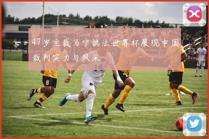 47岁主裁马宁执法世界杯展现中国裁判实力与风采