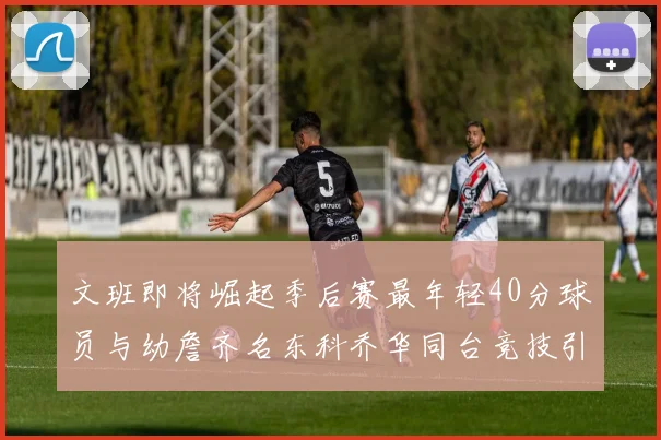 文班即将崛起季后赛最年轻40分球员与幼詹齐名东科乔华同台竞技引关注