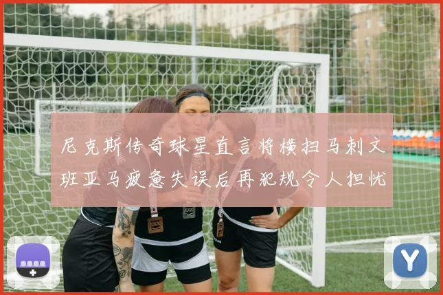 尼克斯传奇球星直言将横扫马刺文班亚马疲惫失误后再犯规令人担忧