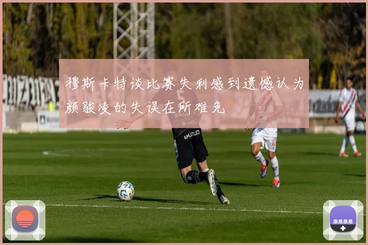 穆斯卡特谈比赛失利感到遗憾认为颜骏凌的失误在所难免