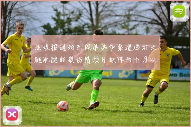 法媒报道姆巴佩弟弟伊桑遭遇右大腿肌腱断裂伤情预计缺阵两个月以上