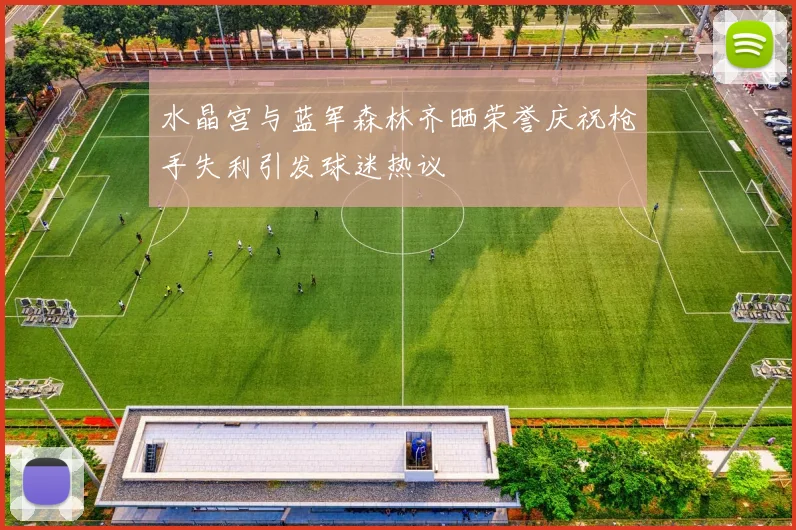 水晶宫与蓝军森林齐晒荣誉庆祝枪手失利引发球迷热议