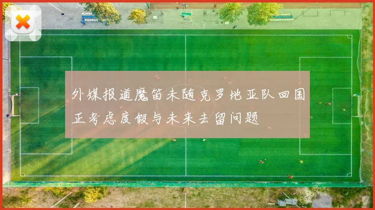 外媒报道魔笛未随克罗地亚队回国正考虑度假与未来去留问题