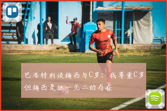 巴洛特利谈梅西与C罗：我尊重C罗但梅西是独一无二的存在