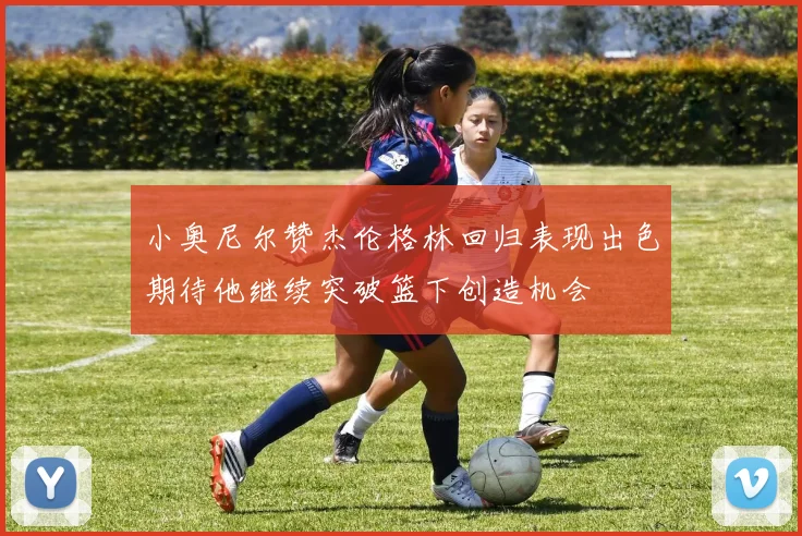 小奥尼尔赞杰伦格林回归表现出色期待他继续突破篮下创造机会