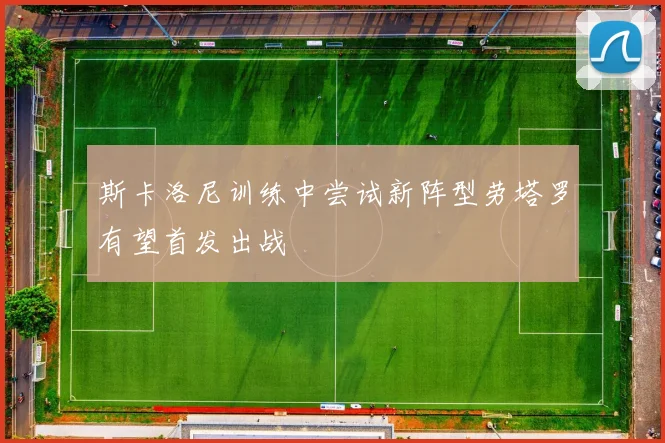 斯卡洛尼训练中尝试新阵型劳塔罗有望首发出战