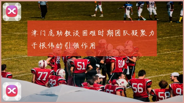 津门虎助教谈困难时期团队凝聚力于根伟的引领作用
