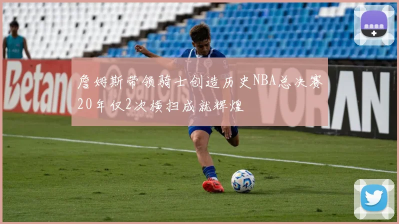 詹姆斯带领骑士创造历史NBA总决赛20年仅2次横扫成就辉煌