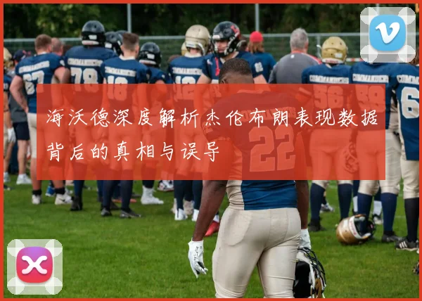 海沃德深度解析杰伦布朗表现数据背后的真相与误导
