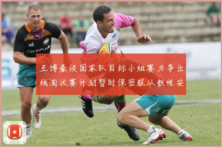 王博豪谈国家队目标小组赛力争出线淘汰赛计划暂时保密服从教练安排