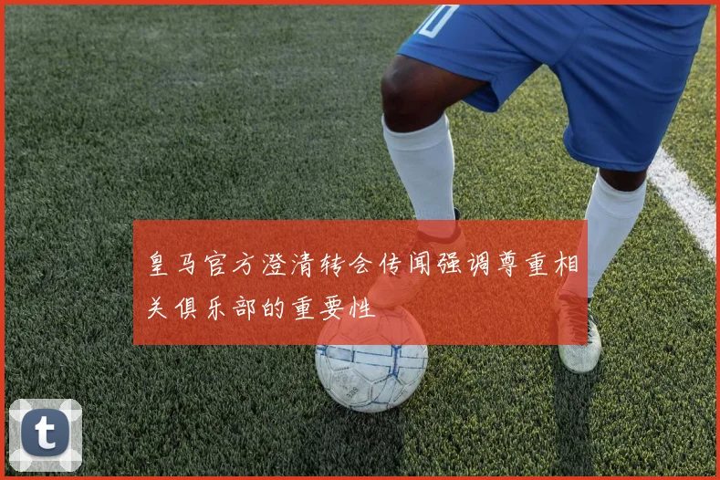 皇马官方澄清转会传闻强调尊重相关俱乐部的重要性
