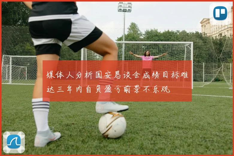 媒体人分析国安恳谈会成绩目标难达三年内自负盈亏前景不乐观