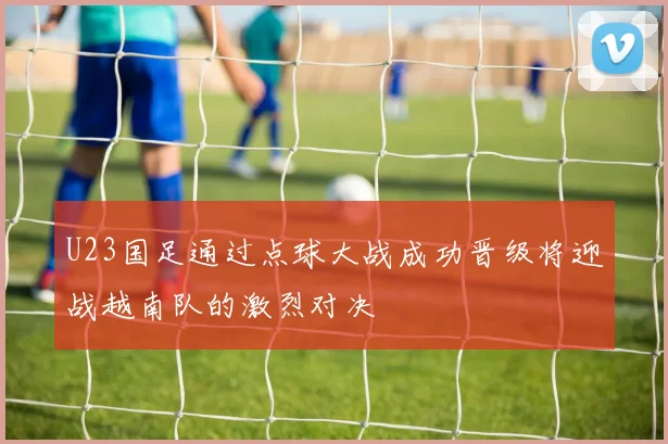 U23国足通过点球大战成功晋级将迎战越南队的激烈对决