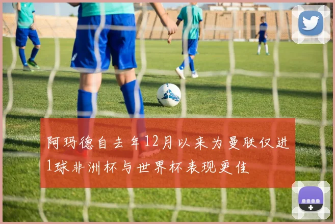 阿玛德自去年12月以来为曼联仅进1球非洲杯与世界杯表现更佳