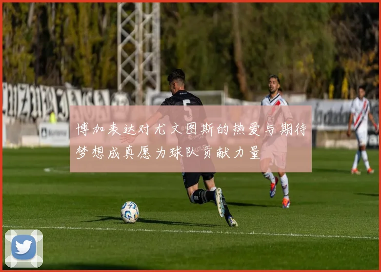博加表达对尤文图斯的热爱与期待梦想成真愿为球队贡献力量