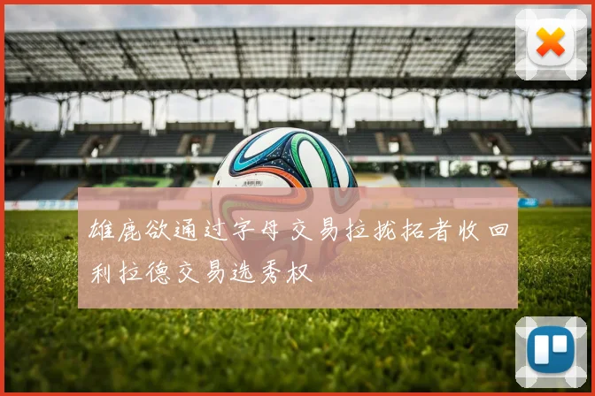 雄鹿欲通过字母交易拉拢拓者收回利拉德交易选秀权