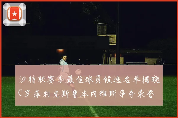 沙特联赛季最佳球员候选名单揭晓C罗菲利克斯鲁本内维斯争夺荣誉