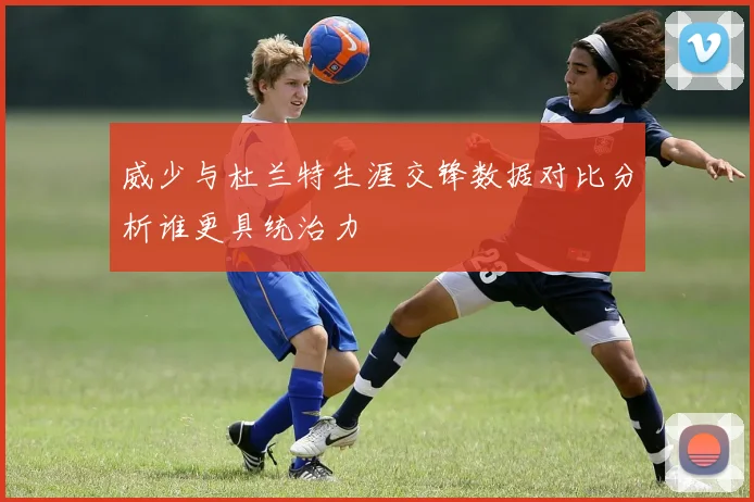 威少与杜兰特生涯交锋数据对比分析谁更具统治力